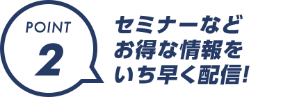 POINT2：セミナーなどお得な情報をいち早く配信！